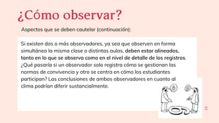 10
¿Cómoobservar?
Aspectos que se deben cautelar (continuación):
Si existen dos o más observadores, ya sea que observen en forma
simultánea la misma clase o distintas aulas, deben estar alineados,
tanto en lo que se observa como en el nivel de detalle de los registros.
¿Qué pasaría si un observador solo registra cómo se gestionan las
normas de convivencia y otro se centra en cómo los estudiantes
participan? Las conclusiones de ambos observadores en cuanto al
clima podrían diferir sustancialmente.
 