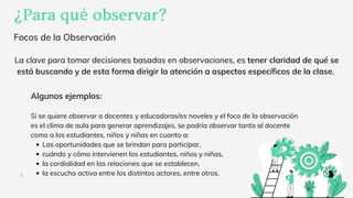 Focos de la Observación
¿Paraquéobservar?
4
Las oportunidades que se brindan para participar,
cuándo y cómo intervienen los estudiantes, niños y niñas,
la cordialidad en las relaciones que se establecen,
la escucha activa entre los distintos actores, entre otros.
Algunos ejemplos:
Si se quiere observar a docentes y educadoras/es noveles y el foco de la observación
es el clima de aula para generar aprendizajes, se podría observar tanto al docente
como a los estudiantes, niños y niñas en cuanto a:
La clave para tomar decisiones basadas en observaciones, es tener claridad de qué se
está buscando y de esta forma dirigir la atención a aspectos específicos de la clase.
 