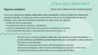 Algunosejemplos:
El tipo de tareas propuestas,
la organización de los niños/as y estudiantes,
cómo los estudiantes interactúan para generar los productos solicitados,
cómo intervienen docentes y educadoras en esas interacciones, etc.
Si se busca observar el trabajo colaborativo entre estudiantes y niños en todos los niveles de la
escuela o el jardín, se tendría que observar las clases en las que se ha planificado este tipo de
trabajos y tener claro qué elementos específicos se observarán, por ejemplo:
Focos de la Observación (continuación)
¿Paraquéobservar?
5
Mientras que si se quiere evaluar a todos los y las docentes con fines formativos, se
puede establecer qué ámbitos del desempeño de aula es deseable y valioso observar.
Para ello es recomendable:
1) Definir previamente dimensiones del desempeño, por ejemplo,
interacción pedagógica, clima de aula, metodologías y evaluación, entre otras.
2) Especificar conductas observables que se desprenden de ellas.
 
