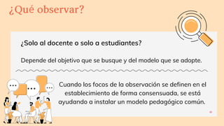 ¿Solo al docente o solo a estudiantes?
Depende del objetivo que se busque y del modelo que se adopte.
6
¿Quéobservar?
Cuando los focos de la observación se definen en el
establecimiento de forma consensuada, se está
ayudando a instalar un modelo pedagógico común.
 