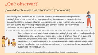 Otro enfoque se centra en observar procesos pedagógicos y su foco es el aprendizaje
estudiantes, niños y niñas, por tanto, no es lo que el profesor hace en el aula, sino
más bien, lo que el alumno hace. Mediante la observación del alumno se va
verificando si lo planificado por el docente o la educadora coincide con lo ejecutado
por los estudiantes y su participación activa en el proceso enseñanza-aprendizaje
(Sepúlveda y Faúndez, 2019).
PITCH
DECK
V1.0
¿Solo al docente o solo a los estudiantes? (continuación)
¿Quéobservar?
Existen algunos modelos en los cuales se observa preferentemente las prácticas
pedagógicas, lo que hacen, dicen y proponen los y las docentes a sus estudiantes,
aunque también se incluyen algunos focos precisos en lo que realizan niños y niñas y
que dan cuenta de prácticas pedagógicas, por ejemplo, cuando se observan las
dinámicas de participación de estudiantes.
7
(Para mayor información revise la bibliografía sugerida al final de este documento)
 