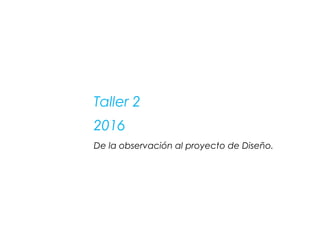 Taller 2
2016
De la observación al proyecto de Diseño.
 
