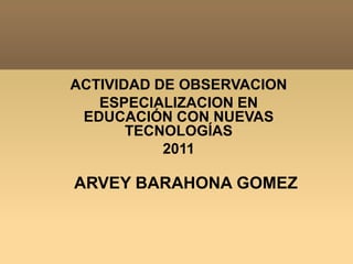 ACTIVIDAD DE OBSERVACION ESPECIALIZACION EN EDUCACIÓN CON NUEVAS TECNOLOGÍAS  2011 ARVEY BARAHONA GOMEZ 