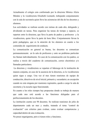 Actualmente el colegio esta conformado por la directora Mónica Alicia
Méndez y la vicedirectora Elizabeth Leonardi, trabajando conjuntamente
con la sala de secretaría quien lleva las asistencias del día de los docentes y
alumnos.
Las actividades se realizan acorde con rutinas de cada año, delegando y
dividiendo en tareas. Para organizar las tareas de tiempo y espacio, se
reparten entre la directora, que lleva la parte de padres y profesores y la
vicedirectora, quien lleva la parte de hora libre. Conjuntamente llevan la
parte pedagógica, que es la atención de los alumnos en cuanto a los
contenidos de seguimiento de conducta.
La comunicación en general es buena, los docentes se comunican
permanentemente en la sala de profesores y ante un problema particular
los llaman individualmente. En caso de la comunicación con los padres, se
realiza a través del cuaderno de comunicación, correo electrónico y/o
llamadas particulares.
La directora y vicedirectora se reparten el liderazgo de la institución de
manera conjunta, en caso de la ausencia de la directora, es la vicedirectora
quien sigue a cargo. Una vez al mes tienen reuniones de equipo de
conducción, directivos de nivel inicial, primario y secundario; en excepción
cuando no esta ninguna por reuniones regionales, queda a cargo la sala de
secretaria y la escuela sigue funcionando.
En cuanto a los roles siempre hay propuestas donde se trabaja de manera
que cada uno esté acorde a las funciones delegadas para el
perfeccionamiento de los docentes.
La institución cuenta con 98 docentes. Se realizan reuniones de jefes de
departamento cada un mes y medio, tratando el tema “control de
evaluación” con criterios para evaluar, como evaluar competencias y
capacidad dentro de una evaluación.
No posee organigrama, pero si tienen roles y funciones.
 