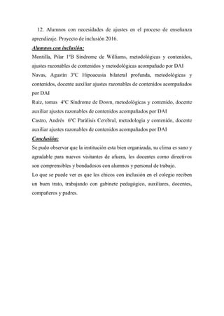 12. Alumnos con necesidades de ajustes en el proceso de enseñanza
aprendizaje. Proyecto de inclusión 2016.
Alumnos con inclusión:
Montilla, Pilar 1ºB Síndrome de Williams, metodológicas y contenidos,
ajustes razonables de contenidos y metodológicas acompañado por DAI
Navas, Agustín 3ºC Hipoacusia bilateral profunda, metodológicas y
contenidos, docente auxiliar ajustes razonables de contenidos acompañados
por DAI
Ruiz, tomas 4ºC Síndrome de Down, metodológicas y contenido, docente
auxiliar ajustes razonables de contenidos acompañados por DAI
Castro, Andrés 6ºC Parálisis Cerebral, metodología y contenido, docente
auxiliar ajustes razonables de contenidos acompañados por DAI
Conclusión:
Se pudo observar que la institución esta bien organizada, su clima es sano y
agradable para nuevos visitantes de afuera, los docentes como directivos
son comprensibles y bondadosos con alumnos y personal de trabajo.
Lo que se puede ver es que los chicos con inclusión en el colegio reciben
un buen trato, trabajando con gabinete pedagógico, auxiliares, docentes,
compañeros y padres.
 