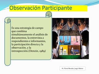 Observación Participante
Es una estrategia de campo
que combina
simultáneamente el análisis de
documentos, la entrevista a
respondientes e informantes,
la participación directa y la
observación, y la
introspección.(Denzin, 1989)
Ps. Flores Morales, Jorge Alberto
 