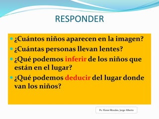 RESPONDER
 ¿Cuántos niños aparecen en la imagen?
 ¿Cuántas personas llevan lentes?
 ¿Qué podemos inferir de los niños que
están en el lugar?
 ¿Qué podemos deducir del lugar donde
van los niños?
Ps. Flores Morales, Jorge Alberto
 
