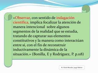 «Observar, con sentido de indagación
científica, implica focalizar la atención de
manera intencional sobre algunos
segmentos de la realidad que se estudia,
tratando de capturar sus elementos
constitutivos y la manera como interactúan
entre sí, con el fin de reconstruir
inductivamente la dinámica de la
situación.» (Bonilla, E y Rodríguez, P. p.118)
Ps. Flores Morales, Jorge Alberto
 