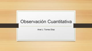 Observación Cuantitativa
Anel J. Torres Díaz
 