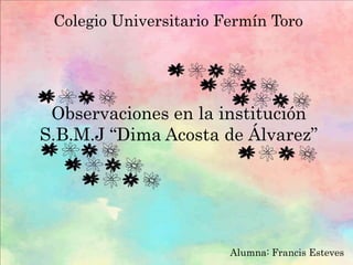 Colegio Universitario Fermín Toro
Observaciones en la institución
S.B.M.J “Dima Acosta de Álvarez”
Alumna: Francis Esteves
 