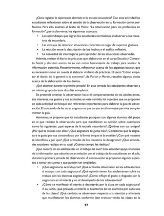 ¿Cómo registrar la experiencia obtenida en la escuela secundaria? Con esta actividad los
estudiantes reflexionan sobre el sentido de la observación en su formación como pro-
fesores. Para ello, analizan el texto de Postic, “La observación para los profesores en
formación”, particularmente, los siguientes aspectos:
     • Los aprendizajes que logran los estudiantes normalistas al observar a los maes-
         tros de secundaria.
     • Las ventajas de observar situaciones concretas en lugar de aspectos globales.
     • La relación entre la descripción de los hechos y el análisis reflexivo.
     • La necesidad de interrogarse para aprender de las situaciones observadas.
    Además, revisan el diario de prácticas que elaboraron en el curso Escuela y Contex-
to Social y discuten acerca de su uso como herramienta de trabajo para analizar la
información obtenida. Posteriormente, reflexionan acerca de los aspectos básicos que
es necesario tomar en cuenta al elaborar el diario de prácticas. El texto “Cómo empe-
zar el diario: de lo general a lo concreto”, de Porlán y Martín, resuelve algunas dudas
acerca de la elaboración de los diarios.
    ¿Qué observar durante la primera jornada? En esta jornada los estudiantes observan a
un mismo grupo durante dos días completos.
    Se pretende orientar la observación hacia el comportamiento de los adolescentes,
sus intereses, sus gustos y sus actitudes; en este sentido, los aspectos que se proponen
en cada actividad del bloque son referentes importantes para elaborar la guía de obser-
vación. El contenido de las otras asignaturas que cursan en el semestre permite comple-
mentar la guía.
    Asimismo, se propone que los estudiantes platiquen con algunos alumnos del grupo
en el que realizan la observación para que manifiesten su opinión sobre cuestiones
como las siguientes: ¿qué esperas de la escuela secundaria? ¿Quiénes son tus amigos?
¿Por qué te reúnes con ellos? ¿Qué asignatura te gusta más? ¿Consideras que la asigna-
tura te gusta por sus contenidos o por la forma en que te la enseñan? ¿Con qué maestro
te identificas y por qué? ¿Qué actitudes de los maestros te desagradan? ¿Qué activida-
des escolares realizas en tu casa? ¿Cuánto tiempo les dedicas?
    ¿Qué conozco de los adolescentes en el trabajo del aula? Esta actividad apoya el análisis
de la información que obtuvieron en relación con el trabajo de los estudiantes en el aula,
durante la primera jornada de observación. A continuación se proponen algunos aspec-
tos a tomar en cuenta y que pueden ser ampliados:
     • ¿Qué asignaturas se trabajaron? ¿Qué actitudes observaron en los adolescentes
         al trabajar con cada asignatura? ¿Qué opinión tienen los adolescentes sobre su
         trabajo con las distintas asignaturas? ¿Cómo influye el gusto o disgusto por la
         asignatura en el interés y en el desempeño de los adolescentes?
     • ¿Cómo se manifestó el interés o desinterés por la clase en cada asignatura?
         A su juicio, ¿qué provoca el interés o desinterés de los alumnos por cada una
         de las clases? ¿Qué cambios se observaron respecto a la atención y al interés
         que manifestaron los alumnos conforme iban transcurriendo las clases en la

                                             97
 