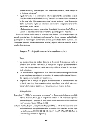 jornada escolar? ¿Cómo influye la clase anterior en el interés y en el trabajo de
        la siguiente asignatura?
    • ¿Qué diferencias se encontraron en relación con el orden y el trabajo en cada
        clase y con cada maestro observado? ¿Qué hizo cada maestro para mantener el
        orden en el aula? ¿Cómo repercuten en el comportamiento y en el desempeño
        de los alumnos las reglas que establecen los maestros para promover el orden
        y el trabajo en sus clases?
    • ¿Qué tareas se encargaron para realizar después del tiempo de clase? ¿Cómo se
        utilizan en las clases las tareas domiciliarias que encargan los maestros?
   Para concluir la actividad elaboran un escrito con el tema “Los retos del maestro de
escuela secundaria en el trabajo con adolescentes” en el que expresan las habilidades
que requiere el maestro para atender a los avances y dificultades de los alumnos, a sus
reacciones, actitudes e intereses durante la clase y, a partir de ellos, encauzar las acti-
vidades de enseñanza.


        Bloque II. El trabajo del maestro de la escuela secundaria

        Temas
    •   Las características del trabajo docente: la diversidad de tareas que realiza el
        profesor en la escuela y en el aula, el trabajo con un grupo que tiene también
        clases con otros profesores, los recursos disponibles en el salón de clase y para
        cada asignatura.
    •   Las habilidades de los profesores en el transcurso de la clase: organización del
        grupo, uso de recursos didácticos, dominio de los contenidos, uso del tiempo y
        del espacio, comunicación con los alumnos.
    •   Exigencias en el trabajo con grupos de adolescentes: el establecimiento del
        orden, la atención a situaciones imprevistas o conflictos en el aula, la atención a
        las características de los alumnos y a sus reacciones durante la clase.


        Bibliografía básica
Esteve, José M. (1998), “La aventura de ser maestro”, en Cuadernos de Pedagogía, núm. 266,
        febrero, Barcelona, Praxis, pp. 46-50. [Editado también en SEP, Observación y práctica
        docente I. Programa y materiales de apoyo para el estudio. Licenciatura en Educación Prima-
        ria. 3er semestre, México, 1999, pp. 34-40.]
Gallegos, Angélica, Eugenia Lucas y Vicente Mayorga (1988), La vida de los adolescentes en la
        escuela secundaria: una aproximación desde lo cotidiano, México, Escuela Normal Supe-
        rior de México, pp. 142-144, 150-152, 155-156, 159-164, 171-175 y 177-183. (Tesis de
        Licenciatura) [Selección de registros.]



                                               98
 