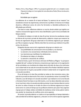 Watkins, Chris y Patsy Wagner (1991), “La perspectiva global del aula”, en La disciplina escolar.
         Propuesta de trabajo en el marco global del centro, Barcelona, Paidós (Temas de educación,
         24), pp. 75-84.

        Actividades que se sugieren
Las reflexiones de un maestro. En el texto de Esteve, “La aventura de ser maestro”, los
estudiantes conocen las experiencias y temores de un profesor al iniciarse en el trabajo
docente y reflexionan acerca de cómo fue formando su identidad profesional y las
dificultades que enfrentó.
    Con base en estas reflexiones elaboran un escrito donde señalan qué significa ser
maestro, incorporando algunos de los retos identificados a partir de las actividades del
bloque anterior.
    El ambiente de trabajo en el salón de clase. En primer término los estudiantes revisan
su informe de la primera jornada de observación y elaboran croquis que muestren las
formas de organización del grupo observado en las distintas asignaturas, por ejemplo:
por filas, en equipos, en grupo. Además, describen las acciones que realizaron los profe-
sores y los alumnos.
    Enseguida, discuten acerca de la organización del grupo en relación con:
     • Las posibilidades de comunicación entre el profesor y sus alumnos.
     • La atención a las características individuales de los alumnos.
     • Las reacciones que manifiestan los adolescentes.
     • El ambiente de trabajo y la disciplina.
     • La atención a situaciones de conflicto.
    Posteriormente, a partir de la lectura del texto de Watkins y Wagner, “La perspecti-
va global del aula”, analizan los factores y situaciones que repercuten en la organización
de las actividades y en el ambiente de trabajo dentro del salón de clase, y los confrontan
con lo observado en las aulas de la escuela secundaria. Para finalizar identifican aspectos
que incorporarán en la guía y que pueden orientar la observación en la siguiente visita
a la escuela secundaria.
    El uso del tiempo en la clase. Esta actividad se realiza en dos momentos: antes y des-
pués de la jornada de observación. Para iniciar, los estudiantes revisan la actividad “Dis-
tribución y uso del tiempo en la escuela secundaria” que realizaron en el curso Escuela
y Contexto Social. Con base en esa información, y con los datos obtenidos este semes-
tre en la primera visita a la escuela secundaria, precisan lo que interesa observar acerca
de cómo se utiliza el tiempo en el salón de clase en las distintas asignaturas; es impor-
tante tomar en cuenta el tiempo que los profesores destinan para pasar lista, organizar
al grupo para el trabajo, realizar actividades de enseñanza, revisar tareas, aplicar exáme-
nes, atender las situaciones de conflicto, entre otros aspectos.
    Al concluir la jornada, elaboran un cuadro en el que especifican el tiempo destinado a
cada actividad de las distintas asignaturas, y discuten en torno de los aspectos siguientes:


                                                99
 