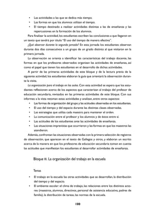 •     Las actividades a las que se dedica más tiempo.
    •     Las formas en que los alumnos utilizan el tiempo.
    •     El tiempo destinado a realizar actividades distintas a las de enseñanza y las
          repercusiones en la formación de los alumnos.
    Para finalizar la actividad, los estudiantes escriben las conclusiones a que llegaron en
un texto que tendrá por título “El uso del tiempo de manera efectiva”.
    ¿Qué observar durante la segunda jornada? En esta jornada los estudiantes observan
durante dos días consecutivos a un grupo de un grado distinto al que visitaron en la
primera jornada.
    La observación se orienta a identificar las características del trabajo docente, las
formas en que los profesores observados organizan las actividades de enseñanza, así
como el papel que tienen los estudiantes en el desarrollo de dichas actividades.
    A partir de las primeras actividades de este bloque y de la lectura previa de la
siguiente actividad, los estudiantes elaboran la guía que orientará la observación duran-
te la visita.
    La organización para el trabajo en las aulas. Con esta actividad se espera que los estu-
diantes reflexionen acerca de los aspectos que caracterizan al trabajo del profesor de
educación secundaria, revisados en las primeras actividades de este bloque. Con sus
informes a la vista retoman estas actividades y analizan, entre otros aspectos:
     • Las formas de organización del grupo y las actitudes observadas en los estudiantes.
     • El uso del tiempo y del espacio durante las distintas clases observadas.
     • Las estrategias que utiliza cada maestro para mantener el orden.
     • La comunicación entre el profesor y los alumnos y de éstos entre sí.
     • Las actitudes de los estudiantes ante las actividades de enseñanza.
     • Las situaciones imprevistas que ocurrieron y las formas en que los maestros las
          atendieron.
    Además, confrontan las situaciones observadas con la primera selección de registros
de observación, que aparecen en el texto de Gallegos y otros, y elaboran un escrito
acerca de la manera en que los profesores de educación secundaria toman en cuenta
las actitudes que manifiestan los estudiantes al desarrollar actividades de enseñanza.


        Bloque III. La organización del trabajo en la escuela

        Temas
    •   El trabajo en la escuela: las otras actividades que se desarrollan, la distribución
        del tiempo y del espacio.
    •   El ambiente escolar: el clima de trabajo, las relaciones entre los distintos acto-
        res (maestros, alumnos, directivos, personal de asistencia educativa, padres de
        familia), la distribución de tareas, las normas de la escuela.

                                           100
 