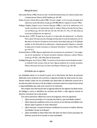 Bibliografía básica

Descombe, Martyn (1985),“El aula cerrada”, en Elsie Rockwell (comp.), Ser maestro, estudios sobre
         el trabajo docente, México, SEP/El Caballito, pp. 103-108.
Dubet, François y Danilo Martuccelli (1998), “Un buen colegio”, en En la escuela. Sociología de la
         experiencia escolar, Barcelona, Losada, pp. 254-280. [Edición original en francés: 1996.]
Gallegos, Angélica, Eugenia Lucas y Vicente Mayorga (1988), La vida de los adolescentes en la
         escuela secundaria: una aproximación desde lo cotidiano, México, Escuela Normal Supe-
         rior de México, pp. 142-144, 150-152, 155-156, 159-164, 171-175 y 177-183. (Tesis de
         Licenciatura) [Selección de registros.]
Onrubia, Javier (1997), “El papel de la escuela en el desarrollo del adolescente”, en Eduardo
         Martí y Javier Onrubia (coords.), Psicología del desarrollo: el mundo del adolescente, vol. VIII,
         Barcelona, ICE-Horsori (Cuadernos de formación del profesorado), pp.15-33. [Editado
         también en SEP, Desarrollo de los adolescentes I. Aspectos generales. Programa y materiales
         de apoyo para el estudio. Licenciatura en Educación Secundaria.1er semestre, México, 1999,
         pp. 110-121.]
Sandoval, Etelvina (1998), “Algunos significados de la escuela para los estudiantes” y “Las exigen-
         cias de los estudiantes”, en Escuela secundaria, institución, relaciones y saberes, México,
         UNAM, pp. 197-201 y 201-204. (Tesis de Doctorado)
Zubillaga Rodríguez, Ana Cristina (1998), “Los alumnos de secundaria ante la disciplina escolar”,
         en Gabriela Ynclán (comp.), Todo por hacer. Algunos problemas de la escuela secundaria,
         México, Patronato SNTE para la Cultura del Maestro Mexicano, pp. 150-168.


        Actividades que se sugieren

Las actividades diarias en la escuela. A partir de la información del diario de prácticas
elaborado como producto de la primera y segunda jornadas de observación, los estu-
diantes señalan cuáles son las actividades que desarrollan los diferentes actores de la
escuela secundaria durante un día de trabajo y comentan sobre los compromisos, tareas
y responsabilidades que cada actor asume en la institución.
    Para ampliar esta información leen la segunda selección de registros de observación,
de Gallegos y otros, e identifican las acciones que llevan a cabo algunos actores en
distintos momentos de la vida escolar.
    Con estos elementos reflexionan acerca de preguntas como las siguientes:
     • ¿Qué actores participan en la escuela secundaria y qué actividades realizan?
     • ¿Qué relaciones establecen entre sí los actores en las distintas actividades coti-
         dianas? ¿Qué se genera en estas relaciones?
     • ¿Qué intereses y comportamientos manifiestan los actores al realizar distintas
         actividades? ¿A qué se atribuyen?
     • ¿Qué actividades se desarrollan fuera del salón de clase? ¿Cómo participan los
         distintos actores de la escuela en esas actividades?


                                                  101
 