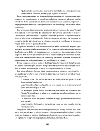 •     ¿Qué actitudes asumen estos actores ante actividades especiales (ceremonias
          cívicas, eventos culturales, etcétera) que organiza la escuela?
    Estas cuestiones pueden ser útiles también para orientar las observaciones reali-
zadas por los estudiantes en la escuela secundaria; se espera que adviertan que las
actividades de los actores se dan de manera interrelacionada y, además, responden a
los propósitos de la escuela, a las expectativas de los maestros y a los intereses de los
estudiantes.
    Con la intención de complementar la actividad, leen un fragmento del texto “El papel
de la escuela en el desarrollo del adolescente”, de Onrubia (estudiado en el curso
Desarrollo de los Adolescentes I. Aspectos Generales), y analizan la importancia de las
prácticas educativas en el desarrollo de los adolescentes, así como los retos que es
necesario atender para lograr que la educación secundaria contribuya a la formación
integral de los alumnos que acuden a ella.
    El significado del orden en la escuela secundaria. Los textos de Sandoval “Algunos signi-
ficados de la escuela para los estudiantes” y “Las exigencias de los estudiantes”, apoyan
la reflexión acerca de las estrategias que ponen en marcha los alumnos para atender las
exigencias de la escuela y sus repercusiones en las actividades que desarrollan; las rela-
ciones que establecen entre ellos, sus acuerdos y las normas escolares, así como las
concepciones que están presentes en sus actividades en la escuela.
    Desde otra perspectiva, el texto de Zubillaga, “Los alumnos ante la disciplina esco-
lar”, aporta elementos para conocer las opiniones de los alumnos de educación secun-
daria acerca de las normas que orientan su comportamiento en la escuela.
    Con estos referentes discuten sobre los puntos que se presentan a continuación, y
que pueden aprovecharse para orientar las observaciones durante la jornada en la es-
cuela secundaria.
     • El uso que se da a las normas escolares y los efectos de su aplicación en el
          desempeño de los alumnos.
     • La participación del personal que labora en la escuela con el fin de mantener el
          orden en la escuela y en el aula.
     • Las estrategias que se utilizan en la escuela para atender los problemas que
          “alteran” la disciplina en el aula y en la escuela, así como los resultados que se
          obtienen con ellas.
     • Las opiniones de los estudiantes acerca de las reglas que orientan su actuación
          en la escuela.
     • La participación de los padres de familia para que sus hijos cumplan con las
          normas escolares.
    Después de este análisis los estudiantes proponen, por escrito, acciones para esta-
blecer en la escuela y en el aula un ambiente ordenado y orientado al trabajo, conside-
rando que éstas serán efectivas si se basan en el respeto mutuo entre maestros y alum-
nos y procuran el logro de los propósitos de la educación secundaria.


                                            102
 