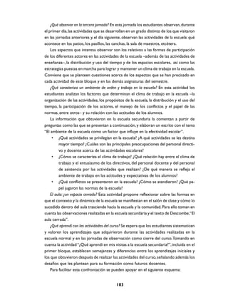 ¿Qué observar en la tercera jornada? En esta jornada los estudiantes observan, durante
el primer día, las actividades que se desarrollan en un grado distinto de los que visitaron
en las jornadas anteriores y, el día siguiente, observan las actividades de la escuela: qué
acontece en los patios, los pasillos, las canchas, la sala de maestros, etcétera.
    Los aspectos que interesa observar son los relativos a las formas de participación
de los diferentes actores en las actividades de la escuela –además de las actividades de
enseñanza–, la distribución y uso del tiempo y de los espacios escolares, así como las
estrategias puestas en marcha para lograr y mantener un clima de trabajo en la escuela.
Conviene que se planteen cuestiones acerca de los aspectos que se han precisado en
cada actividad de este bloque y en las demás asignaturas del semestre.
    ¿Qué caracteriza un ambiente de orden y trabajo en la escuela? En esta actividad los
estudiantes analizan los factores que determinan el clima de trabajo en la escuela –la
organización de las actividades, los propósitos de la escuela, la distribución y el uso del
tiempo, la participación de los actores, el manejo de los conflictos y el papel de las
normas, entre otros– y su relación con las actitudes de los alumnos.
    La información que obtuvieron en la escuela secundaria la comentan a partir de
preguntas como las que se presentan a continuación, y elaboran un escrito con el tema
“El ambiente de la escuela como un factor que influye en la efectividad escolar”.
     • ¿Qué actividades se privilegian en la escuela? ¿A qué actividades se les destina
         mayor tiempo? ¿Cuáles son las principales preocupaciones del personal directi-
         vo y docente acerca de las actividades escolares?
     • ¿Cómo se caracteriza el clima de trabajo? ¿Qué relación hay entre el clima de
         trabajo y el entusiasmo de los directivos, del personal docente y del personal
         de asistencia por las actividades que realizan? ¿De qué manera se refleja el
         ambiente de trabajo en las actitudes y expectativas de los alumnos?
     • ¿Qué conflictos se presentaron en la escuela? ¿Cómo se atendieron? ¿Qué pa-
         pel jugaron las normas de la escuela?
    El aula: ¿un espacio cerrado? Esta actividad propone reflexionar sobre las formas en
que el contexto y la dinámica de la escuela se manifiestan en el salón de clase y cómo lo
sucedido dentro del aula trasciende hacia la escuela y la comunidad. Para ello toman en
cuenta las observaciones realizadas en la escuela secundaria y el texto de Descombe,“El
aula cerrada”.
    ¿Qué aprendí con las actividades del curso? Se espera que los estudiantes sistematicen
y valoren los aprendizajes que adquirieron durante las actividades realizadas en la
escuela normal y en las jornadas de observación como cierre del curso. Tomando en
cuenta la actividad “¿Qué aprendí en mis visitas a la escuela secundaria?”, incluida en el
primer bloque, establecen semejanzas y diferencias entre los aprendizajes iniciales y
los que obtuvieron después de realizar las actividades del curso, señalando además los
desafíos que les plantean para su formación como futuros docentes.
    Para facilitar esta confrontación se pueden apoyar en el siguiente esquema:


                                           103
 
