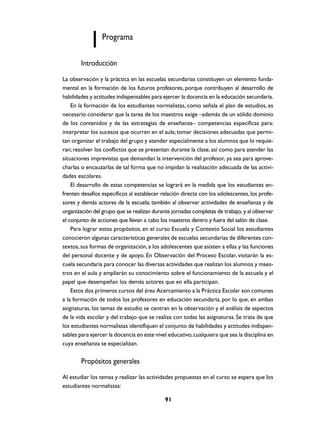 Programa

        Introducción

La observación y la práctica en las escuelas secundarias constituyen un elemento funda-
mental en la formación de los futuros profesores, porque contribuyen al desarrollo de
habilidades y actitudes indispensables para ejercer la docencia en la educación secundaria.
    En la formación de los estudiantes normalistas, como señala el plan de estudios, es
necesario considerar que la tarea de los maestros exige –además de un sólido dominio
de los contenidos y de las estrategias de enseñanza– competencias específicas para:
interpretar los sucesos que ocurren en el aula; tomar decisiones adecuadas que permi-
tan organizar el trabajo del grupo y atender especialmente a los alumnos que lo requie-
ran; resolver los conflictos que se presentan durante la clase, así como para atender las
situaciones imprevistas que demandan la intervención del profesor, ya sea para aprove-
charlas o encauzarlas de tal forma que no impidan la realización adecuada de las activi-
dades escolares.
    El desarrollo de estas competencias se logrará en la medida que los estudiantes en-
frenten desafíos específicos al establecer relación directa con los adolescentes, los profe-
sores y demás actores de la escuela; también al observar actividades de enseñanza y de
organización del grupo que se realizan durante jornadas completas de trabajo, y al observar
el conjunto de acciones que llevan a cabo los maestros dentro y fuera del salón de clase.
    Para lograr estos propósitos, en el curso Escuela y Contexto Social los estudiantes
conocieron algunas características generales de escuelas secundarias de diferentes con-
textos, sus formas de organización, a los adolescentes que asisten a ellas y las funciones
del personal docente y de apoyo. En Observación del Proceso Escolar, visitarán la es-
cuela secundaria para conocer las diversas actividades que realizan los alumnos y maes-
tros en el aula y ampliarán su conocimiento sobre el funcionamiento de la escuela y el
papel que desempeñan los demás actores que en ella participan.
    Estos dos primeros cursos del área Acercamiento a la Práctica Escolar son comunes
a la formación de todos los profesores en educación secundaria, por lo que, en ambas
asignaturas, los temas de estudio se centran en la observación y el análisis de aspectos
de la vida escolar y del trabajo que se realiza con todas las asignaturas. Se trata de que
los estudiantes normalistas identifiquen el conjunto de habilidades y actitudes indispen-
sables para ejercer la docencia en este nivel educativo, cualquiera que sea la disciplina en
cuya enseñanza se especializan.


        Propósitos generales
Al estudiar los temas y realizar las actividades propuestas en el curso se espera que los
estudiantes normalistas:

                                            91
 