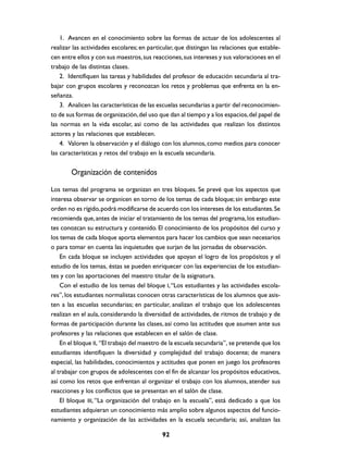 1. Avancen en el conocimiento sobre las formas de actuar de los adolescentes al
realizar las actividades escolares; en particular, que distingan las relaciones que estable-
cen entre ellos y con sus maestros, sus reacciones, sus intereses y sus valoraciones en el
trabajo de las distintas clases.
    2. Identifiquen las tareas y habilidades del profesor de educación secundaria al tra-
bajar con grupos escolares y reconozcan los retos y problemas que enfrenta en la en-
señanza.
    3. Analicen las características de las escuelas secundarias a partir del reconocimien-
to de sus formas de organización, del uso que dan al tiempo y a los espacios, del papel de
las normas en la vida escolar, así como de las actividades que realizan los distintos
actores y las relaciones que establecen.
    4. Valoren la observación y el diálogo con los alumnos, como medios para conocer
las características y retos del trabajo en la escuela secundaria.


        Organización de contenidos
Los temas del programa se organizan en tres bloques. Se prevé que los aspectos que
interesa observar se organicen en torno de los temas de cada bloque; sin embargo este
orden no es rígido, podrá modificarse de acuerdo con los intereses de los estudiantes. Se
recomienda que, antes de iniciar el tratamiento de los temas del programa, los estudian-
tes conozcan su estructura y contenido. El conocimiento de los propósitos del curso y
los temas de cada bloque aporta elementos para hacer los cambios que sean necesarios
o para tomar en cuenta las inquietudes que surjan de las jornadas de observación.
    En cada bloque se incluyen actividades que apoyan el logro de los propósitos y el
estudio de los temas, éstas se pueden enriquecer con las experiencias de los estudian-
tes y con las aportaciones del maestro titular de la asignatura.
    Con el estudio de los temas del bloque I, “Los estudiantes y las actividades escola-
res”, los estudiantes normalistas conocen otras características de los alumnos que asis-
ten a las escuelas secundarias; en particular, analizan el trabajo que los adolescentes
realizan en el aula, considerando la diversidad de actividades, de ritmos de trabajo y de
formas de participación durante las clases, así como las actitudes que asumen ante sus
profesores y las relaciones que establecen en el salón de clase.
    En el bloque II, “El trabajo del maestro de la escuela secundaria”, se pretende que los
estudiantes identifiquen la diversidad y complejidad del trabajo docente; de manera
especial, las habilidades, conocimientos y actitudes que ponen en juego los profesores
al trabajar con grupos de adolescentes con el fin de alcanzar los propósitos educativos,
así como los retos que enfrentan al organizar el trabajo con los alumnos, atender sus
reacciones y los conflictos que se presentan en el salón de clase.
    El bloque III, “La organización del trabajo en la escuela”, está dedicado a que los
estudiantes adquieran un conocimiento más amplio sobre algunos aspectos del funcio-
namiento y organización de las actividades en la escuela secundaria; así, analizan las

                                            92
 