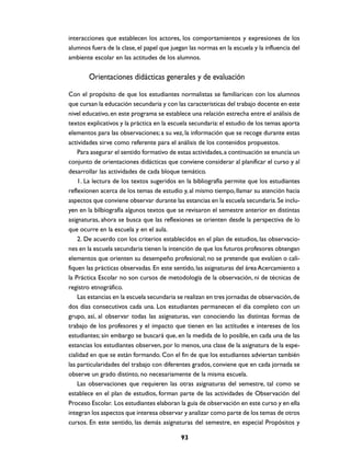 interacciones que establecen los actores, los comportamientos y expresiones de los
alumnos fuera de la clase, el papel que juegan las normas en la escuela y la influencia del
ambiente escolar en las actitudes de los alumnos.


        Orientaciones didácticas generales y de evaluación
Con el propósito de que los estudiantes normalistas se familiaricen con los alumnos
que cursan la educación secundaria y con las características del trabajo docente en este
nivel educativo, en este programa se establece una relación estrecha entre el análisis de
textos explicativos y la práctica en la escuela secundaria: el estudio de los temas aporta
elementos para las observaciones; a su vez, la información que se recoge durante estas
actividades sirve como referente para el análisis de los contenidos propuestos.
    Para asegurar el sentido formativo de estas actividades, a continuación se enuncia un
conjunto de orientaciones didácticas que conviene considerar al planificar el curso y al
desarrollar las actividades de cada bloque temático.
    1. La lectura de los textos sugeridos en la bibliografía permite que los estudiantes
reflexionen acerca de los temas de estudio y, al mismo tiempo, llamar su atención hacia
aspectos que conviene observar durante las estancias en la escuela secundaria. Se inclu-
yen en la bilbiografía algunos textos que se revisaron el semestre anterior en distintas
asignaturas, ahora se busca que las reflexiones se orienten desde la perspectiva de lo
que ocurre en la escuela y en el aula.
    2. De acuerdo con los criterios establecidos en el plan de estudios, las observacio-
nes en la escuela secundaria tienen la intención de que los futuros profesores obtengan
elementos que orienten su desempeño profesional; no se pretende que evalúen o cali-
fiquen las prácticas observadas. En este sentido, las asignaturas del área Acercamiento a
la Práctica Escolar no son cursos de metodología de la observación, ni de técnicas de
registro etnográfico.
    Las estancias en la escuela secundaria se realizan en tres jornadas de observación, de
dos días consecutivos cada una. Los estudiantes permanecen el día completo con un
grupo, así, al observar todas las asignaturas, van conociendo las distintas formas de
trabajo de los profesores y el impacto que tienen en las actitudes e intereses de los
estudiantes; sin embargo se buscará que, en la medida de lo posible, en cada una de las
estancias los estudiantes observen, por lo menos, una clase de la asignatura de la espe-
cialidad en que se están formando. Con el fin de que los estudiantes adviertan también
las particularidades del trabajo con diferentes grados, conviene que en cada jornada se
observe un grado distinto, no necesariamente de la misma escuela.
    Las observaciones que requieren las otras asignaturas del semestre, tal como se
establece en el plan de estudios, forman parte de las actividades de Observación del
Proceso Escolar. Los estudiantes elaboran la guía de observación en este curso y en ella
integran los aspectos que interesa observar y analizar como parte de los temas de otros
cursos. En este sentido, las demás asignaturas del semestre, en especial Propósitos y

                                            93
 