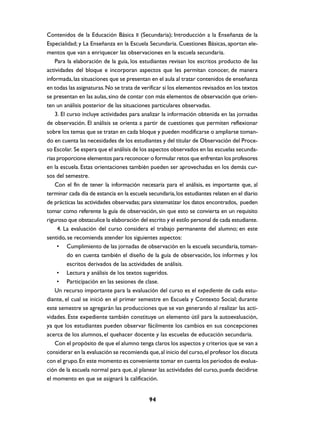 Contenidos de la Educación Básica II (Secundaria); Introducción a la Enseñanza de la
Especialidad; y La Enseñanza en la Escuela Secundaria. Cuestiones Básicas, aportan ele-
mentos que van a enriquecer las observaciones en la escuela secundaria.
    Para la elaboración de la guía, los estudiantes revisan los escritos producto de las
actividades del bloque e incorporan aspectos que les permitan conocer, de manera
informada, las situaciones que se presentan en el aula al tratar contenidos de enseñanza
en todas las asignaturas. No se trata de verificar si los elementos revisados en los textos
se presentan en las aulas, sino de contar con más elementos de observación que orien-
ten un análisis posterior de las situaciones particulares observadas.
    3. El curso incluye actividades para analizar la información obtenida en las jornadas
de observación. El análisis se orienta a partir de cuestiones que permiten reflexionar
sobre los temas que se tratan en cada bloque y pueden modificarse o ampliarse toman-
do en cuenta las necesidades de los estudiantes y del titular de Observación del Proce-
so Escolar. Se espera que el análisis de los aspectos observados en las escuelas secunda-
rias proporcione elementos para reconocer o formular retos que enfrentan los profesores
en la escuela. Estas orientaciones también pueden ser aprovechadas en los demás cur-
sos del semestre.
    Con el fin de tener la información necesaria para el análisis, es importante que, al
terminar cada día de estancia en la escuela secundaria, los estudiantes relaten en el diario
de prácticas las actividades observadas; para sistematizar los datos encontrados, pueden
tomar como referente la guía de observación, sin que esto se convierta en un requisito
riguroso que obstaculice la elaboración del escrito y el estilo personal de cada estudiante.
     4. La evaluación del curso considera el trabajo permanente del alumno; en este
sentido, se recomienda atender los siguientes aspectos:
     • Cumplimiento de las jornadas de observación en la escuela secundaria, toman-
          do en cuenta también el diseño de la guía de observación, los informes y los
          escritos derivados de las actividades de análisis.
     • Lectura y análisis de los textos sugeridos.
     • Participación en las sesiones de clase.
    Un recurso importante para la evaluación del curso es el expediente de cada estu-
diante, el cual se inició en el primer semestre en Escuela y Contexto Social; durante
este semestre se agregarán las producciones que se van generando al realizar las acti-
vidades. Este expediente también constituye un elemento útil para la autoevaluación,
ya que los estudiantes pueden observar fácilmente los cambios en sus concepciones
acerca de los alumnos, el quehacer docente y las escuelas de educación secundaria.
    Con el propósito de que el alumno tenga claros los aspectos y criterios que se van a
considerar en la evaluación se recomienda que, al inicio del curso, el profesor los discuta
con el grupo. En este momento es conveniente tomar en cuenta los periodos de evalua-
ción de la escuela normal para que, al planear las actividades del curso, pueda decidirse
el momento en que se asignará la calificación.


                                            94
 