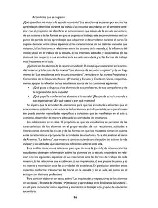 Actividades que se sugieren
¿Qué aprendí en mis visitas a la escuela secundaria? Los estudiantes expresan por escrito los
aprendizajes obtenidos durante las visitas a las escuelas secundarias en el semestre ante-
rior, con el propósito de identificar el conocimiento que tienen de la escuela secundaria,
de sus actores y de las formas en que se organiza el trabajo; este reconocimiento será un
punto de partida de los aprendizajes que adquirirán o desarrollarán durante el curso. Se
sugiere destacar entre otros aspectos: a) las características de las distintas escuelas que
visitaron, b) las funciones y relaciones entre los actores de la escuela, c) la influencia del
medio social en el trabajo de la escuela, d) los intereses, actitudes y expectativas de los
alumnos con respecto a sus estudios en la escuela secundaria, y e) las formas de trabajo
más frecuentes en el aula.
    ¿Quiénes son los alumnos de la escuela secundaria? El ensayo que elaboraron en la activi-
dad anterior y la lectura de los textos “Los alumnos de secundaria opinan” y de un frag-
mento de “Los estudiantes en la escuela secundaria”, revisados en los cursos Propósitos y
Contenidos de la Educación Básica I (Primaria) y Escuela y Contexto Social, respectiva-
mente, apoyan la reflexión de los estudiantes acerca de las cuestiones siguientes:
     • ¿Qué gusta o disgusta a los alumnos de sus profesores, de sus compañeros y de
          la organización de la escuela?
     • ¿Qué papel le confieren los alumnos a la escuela? ¿Responde o no la escuela a
          sus expectativas? ¿En qué casos y por qué motivos?
    Se espera que la actividad dé elementos para que los estudiantes adviertan que el
conocimiento sobre las características de los alumnos es indispensable para que el maes-
tro pueda atender necesidades específicas y colectivas que se manifiestan en el aula y,
asimismo, desarrollar de manera adecuada las actividades de enseñanza.
    Los adolescentes en la clase. El propósito es que los estudiantes se percaten de las
características de los alumnos en el grupo escolar; de sus reacciones, actitudes e
interacciones durante las clases y de las formas en que los maestros toman en cuenta
estas características al proponer las actividades de enseñanza. Para ello, analizan el texto
de Arenivar, “La defensa”, que muestra cómo trasciende una situación del aula en la vida
escolar y las actitudes que asumen los diferentes actores ante ella.
    Este análisis sirve como referente para que durante la jornada de observación los
estudiantes obtengan información sobre los alumnos de la escuela secundaria en rela-
ción con los siguientes aspectos: a) sus reacciones ante las formas de trabajo de cada
maestro, b) las relaciones que establecen, c) sus inquietudes, d) sus grupos de pares, y e)
su interés y motivación ante las actividades de enseñanza. En particular, atienden estos
aspectos conforme transcurren las horas en la escuela y en el aula, así como en el
trabajo con distintos profesores.
    Para concluir elaboran un texto sobre “Las inquietudes y expectativas de los alumnos
en las clases”. El texto de Alonso, “Motivación y aprendizaje en la Enseñanza Secundaria”,
es útil para reconocer estos aspectos y atenderlos al trabajar con grupos de educación
secundaria.

                                             96
 