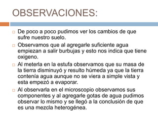 OBSERVACIONES:
 De poco a poco pudimos ver los cambios de que
sufre nuestro suelo.
 Observamos que al agregarle suficiente agua
empiezan a salir burbujas y esto nos indica que tiene
oxigeno.
 Al meterla en la estufa observamos que su masa de
la tierra disminuyó y resulto húmeda ya que la tierra
contenía agua aunque no se viera a simple vista y
esta empezó a evaporar.
 Al observarla en el microscopio observamos sus
componentes y al agregarle gotas de agua pudimos
observar lo mismo y se llegó a la conclusión de que
es una mezcla heterogénea.
 