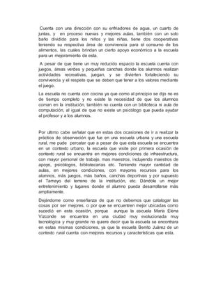 Cuenta con una dirección con su enfriadores de agua, un cuarto de
juntas, y en proceso nuevas y mejores aulas, también con un solo
baño dividido para los niños y las niñas, tiene dos cooperativas
teniendo su respectiva área de convivencia para el consumo de los
alimentos, las cuales brindan un cierto apoyo económico a la escuela
para un mejoramiento de esta.
A pesar de que tiene un muy reducido espacio la escuela cuenta con
juegos, áreas verdes y pequeñas canchas donde los alumnos realizan
actividades recreativas, juegan, y se divierten fortaleciendo su
convivencia y el respeto que se deben que tener a los valores mediante
el juego.
La escuela no cuenta con cocina ya que como al principio se dijo no es
de tiempo completo y no existe la necesidad de que los alumnos
coman en la institución, también no cuenta con un biblioteca ni aula de
computación, al igual de que no existe un psicólogo que pueda ayudar
al profesor y a los alumnos.
Por ultimo cabe señalar que en estas dos ocasiones de ir a realizar la
práctica de observación que fue en una escuela urbana y una escuela
rural, me pude percatar que a pesar de que esta escuela se encuentra
en un contexto urbano, la escuela que visite por primera ocasión de
contexto rural se encuentra en mejores condiciones de infraestructura,
con mayor personal de trabajo, mas maestros, incluyendo maestros de
apoyo, psicólogos, bibliotecarias etc. Teniendo mayor cantidad de
aulas, en mejores condiciones, con mayores recursos para los
alumnos, más juegos, más baños, canchas deportivas y por supuesto
el Tamayo del terreno de la institución, etc. Dándole un mejor
entretenimiento y lugares donde el alumno pueda desarrollarse más
ampliamente.
Dejándome como enseñanza de que no debemos que catalogar las
cosas por ser mejores, o por que se encuentren mejor ubicadas como
sucedió en esta ocasión, porque aunque la escuela María Elena
Vizconde se encuentra en una ciudad muy evolucionada muy
tecnológica y muy grande no quiere decir que la escuela se encontrara
en estas mismas condiciones, ya que la escuela Benito Juárez de un
contexto rural cuenta con mejores recursos y características que esta.
 