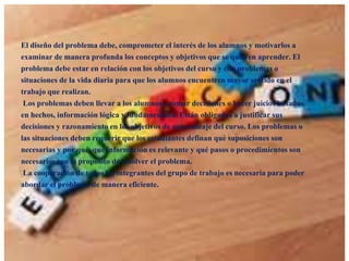 El diseño del problema debe, comprometer el interés de los alumnos y motivarlos a
examinar de manera profunda los conceptos y objetivos que se quieren aprender. El
problema debe estar en relación con los objetivos del curso y con problemas o
situaciones de la vida diaria para que los alumnos encuentren mayor sentido en el
trabajo que realizan.
Los problemas deben llevar a los alumnos a tomar decisiones o hacer juicios basados
en hechos, información lógica y fundamentada. Están obligados a justificar sus
decisiones y razonamiento en los objetivos de aprendizaje del curso. Los problemas o
las situaciones deben requerir que los estudiantes definan qué suposiciones son
necesarias y por qué, qué información es relevante y qué pasos o procedimientos son
necesarios con el propósito de resolver el problema.
La cooperación de todos los integrantes del grupo de trabajo es necesaria para poder
abordar el problema de manera eficiente.

 