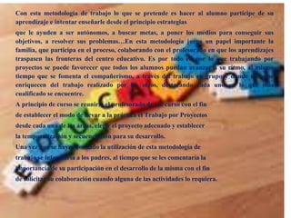 Con esta metodología de trabajo lo que se pretende es hacer al alumno partícipe de su
aprendizaje e intentar enseñarle desde el principio estrategias
que le ayuden a ser autónomos, a buscar metas, a poner los medios para conseguir sus
objetivos, a resolver sus problemas…En esta metodología juega un papel importante la
familia, que participa en el proceso, colaborando con el profesorado en que los aprendizajes
traspasen las fronteras del centro educativo. Es por todo el, por lo que trabajando por
proyectos se puede favorecer que todos los alumnos puedan avanzar a su ritmo, al mismo
tiempo que se fomenta el compañerismo, a través del trabajo en grupo y donde todos se
enriquecen del trabajo realizado por los otros, destacando cada uno en lo que más
cualificado se encuentre.
A principio de curso se reuniría el profesorado de ese curso con el fin
de establecer el modo de llevar a la práctica el Trabajo por Proyectos
desde cada una de las áreas, elegir el proyecto adecuado y establecer
la temporalización y secuenciación para su desarrollo.
Una vez que se haya acordado la utilización de esta metodología de
trabajo se informaría a los padres, al tiempo que se les comentaría la
importancia de su participación en el desarrollo de la misma con el fin
de solicitar su colaboración cuando alguna de las actividades lo requiera.

 