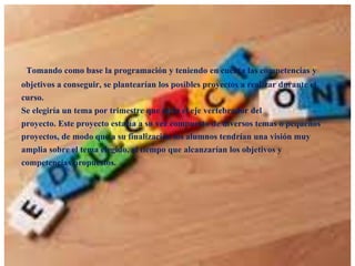 Tomando como base la programación y teniendo en cuenta las competencias y
objetivos a conseguir, se plantearían los posibles proyectos a realizar durante el
curso.
Se elegiría un tema por trimestre que sería el eje vertebrador del
proyecto. Este proyecto estaría a su vez compuesto de diversos temas o pequeños
proyectos, de modo que a su finalización los alumnos tendrían una visión muy
amplia sobre el tema elegido, al tiempo que alcanzarían los objetivos y
competencias propuestos.

 
