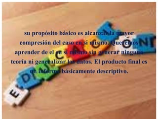 su propósito básico es alcanzar la mayor
compresión del caso en si mismo. Queremos
aprender de el en si mismo sin generar ninguna
teoría ni generalizar los datos. El producto final es
un informe básicamente descriptivo.

 