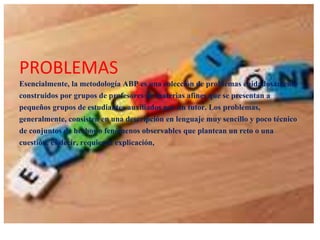 PROBLEMAS
Esencialmente, la metodología ABP es una colección de problemas cuidadosamente
construidos por grupos de profesores de materias afines que se presentan a
pequeños grupos de estudiantes auxiliados por un tutor. Los problemas,
generalmente, consisten en una descripción en lenguaje muy sencillo y poco técnico
de conjuntos de hechos o fenómenos observables que plantean un reto o una
cuestión, es decir, requieren explicación,

 