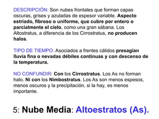 5: Nube Media: Altoestratos (As).
DESCRIPCIÓN: Son nubes frontales que forman capas
oscuras, grises y azuladas de espesor variable. Aspecto
estriado, fibroso o uniforme, que cubre por entero o
parcialmente el cielo, como una gran sábana. Los
Altostratus, a diferencia de los Cirrostratus, no producen
halos.
TIPO DE TIEMPO: Asociados a frentes cálidos presagian
lluvia fina o nevadas débiles continuas y con descenso de
la temperatura.
NO CONFUNDIR: Con los Cirrostratus. Los As no forman
halo. Ni con los Nimbostratus. Los As son menos espesos,
menos oscuros y la precipitación, si la hay, es menos
importante.
 