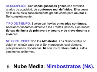 6: Nube Media: Nimbostratos (Ns).
DESCRIPCIÓN: Son capas gaseosas grises con diversos
grados de opacidad, de contornos mal definidos. El espesor
de la nube es lo suficientemente grande como para ocultar el
Sol completamente.
TIPO DE TIEMPO: Suelen dar lluvias o nevadas continuas.
Asociados fundamentalmente a los Frentes Cálidos. Son nubes
típicas de lluvia de primavera y verano y de nieve durante el
invierno.
NO CONFUNDIR: Con los Altostratus. Los Nimbostratus no
dejan en ningún caso ver el Sol y producen, casi siempre,
precipitaciones moderadas. Ni con los Stratocumulus, éstos
son menos uniformes.
 