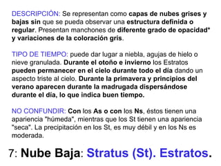 7: Nube Baja: Stratus (St). Estratos.
DESCRIPCIÓN: Se representan como capas de nubes grises y
bajas sin que se pueda observar una estructura definida o
regular. Presentan manchones de diferente grado de opacidad*
y variaciones de la coloración gris.
TIPO DE TIEMPO: puede dar lugar a niebla, agujas de hielo o
nieve granulada. Durante el otoño e invierno los Estratos
pueden permanecer en el cielo durante todo el día dando un
aspecto triste al cielo. Durante la primavera y principios del
verano aparecen durante la madrugada dispersándose
durante el día, lo que indica buen tiempo.
NO CONFUNDIR: Con los As o con los Ns, éstos tienen una
apariencia "húmeda", mientras que los St tienen una apariencia
"seca". La precipitación en los St, es muy débil y en los Ns es
moderada.
 