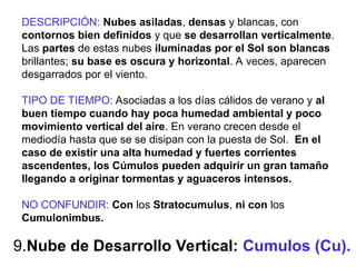 9.Nube de Desarrollo Vertical: Cumulos (Cu).
DESCRIPCIÓN: Nubes asiladas, densas y blancas, con
contornos bien definidos y que se desarrollan verticalmente.
Las partes de estas nubes iluminadas por el Sol son blancas
brillantes; su base es oscura y horizontal. A veces, aparecen
desgarrados por el viento.
TIPO DE TIEMPO: Asociadas a los días cálidos de verano y al
buen tiempo cuando hay poca humedad ambiental y poco
movimiento vertical del aire. En verano crecen desde el
mediodía hasta que se se disipan con la puesta de Sol. En el
caso de existir una alta humedad y fuertes corrientes
ascendentes, los Cúmulos pueden adquirir un gran tamaño
llegando a originar tormentas y aguaceros intensos.
NO CONFUNDIR: Con los Stratocumulus, ni con los
Cumulonimbus.
 