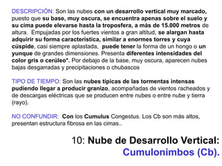 10: Nube de Desarrollo Vertical:
Cumulonimbos (Cb).
DESCRIPCIÓN: Son las nubes con un desarrollo vertical muy marcado,
puesto que su base, muy oscura, se encuentra apenas sobre el suelo y
su cima puede elevarse hasta la troposfera, a más de 15.000 metros de
altura. Empujadas por los fuertes vientos a gran altitud, se alargan hasta
adquirir su forma característica, similar a enormes torres y cuya
cúspide, casi siempre aplastada, puede tener la forma de un hongo o un
yunque de grandes dimensiones. Presenta diferentes intensidades del
color gris o cerúleo*. Por debajo de la base, muy oscura, aparecen nubes
bajas desgarradas y precipitaciones o chubascos
TIPO DE TIEMPO: Son las nubes típicas de las tormentas intensas
pudiendo llegar a producir granizo, acompañadas de vientos racheados y
de descargas eléctricas que se producen entre nubes o entre nube y tierra
(rayo).
NO CONFUNDIR: Con los Cumulus Congestus. Los Cb son más altos,
presentan estructura fibrosa en las cimas..
 