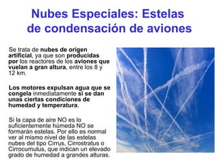 Nubes Especiales: Estelas
de condensación de aviones
Se trata de nubes de origen
artificial, ya que son producidas
por los reactores de los aviones que
vuelan a gran altura, entre los 8 y
12 km.
Los motores expulsan agua que se
congela inmediatamente si se dan
unas ciertas condiciones de
humedad y temperatura.
Si la capa de aire NO es lo
suficientemente húmeda NO se
formarán estelas. Por ello es normal
ver al mismo nivel de las estelas
nubes del tipo Cirrus, Cirrostratus o
Cirrocumulus, que indican un elevado
grado de humedad a grandes alturas.
 