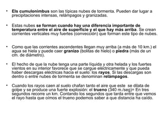 • Els cumulonimbus son las típicas nubes de tormenta. Pueden dar lugar a
precipitaciones intensas, relámpagos y granizadas.
• Estas nubes se forman cuando hay una diferencia importante de
temperatura entre el aire de superficie y el que hay más arriba. Se crean
corrientes verticales muy fuertes (convección) que forman este tipo de nubes.
• Como que las corrientes ascendentes llegan muy arriba (a más de 10 km.) el
agua se hiela y puede caer granizo (bolitas de hielo) o piedra (más de un
cm. de diámetro).
• El hecho de que la nube tenga una parte líquida y otra helada y los fuertes
vientos en su interior favorece que se cargue eléctricamente y que pueda
haber descargas eléctricas hacia el suelo: los rayos. Si las descargas son
dentro o entre nubes de tormenta se denominan relámpagos.
• Cuando los rayos caen al suelo chafan tanto el aire que este se dilata de
golpe y se produce una fuerte explosión: el trueno (340 m./seg)= En tres
segundos recorre un km. Contando los segundos que tarda entre que vemos
el rayo hasta que oímos el trueno podemos saber a que distancia ha caído.
 
