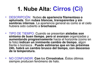 1. Nube Alta: Cirros (Ci)
• DESCRIPCIÓN: Nubes de apariencia filamentosa o
aplumada. Son nubes blancas, transparentes y sin
sombras internas. La apariencia general es como si el cielo
hubiera sido cubierto a brochazos.
• TIPO DE TIEMPO: Cuando se presentan aisladas son
síntoma de buen tiempo, pero si avanzan organizadas y
aumentando progresivamente hacia el horizonte (como en
la foto) indican un inminente cambio de tiempo, algún
frente o borrasca . Puede estimarse que en las próximas
24h. habrá un cambio brusco del tiempo, con descenso
de la temperatura.
• NO CONFUNDIR: Con los Cirrostratus. Éstos últimos
siempre producen fenómeno de halo.
 
