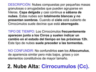 2. Nube Alta: Cirrocumulos (Cc).
DESCRIPCIÓN: Nubes compuestas por pequeñas masas
granulosas o arrugadadas que pueden agruparse en
hileras. Capa delgada y casi continua o sábana de
nubes. Estas nubes son totalmente blancas y no
presentan sombras. Cuando el cielo está cubierto de
Cirrocúmulos suele decirse que está aborregado.
TIPO DE TIEMPO: Los Cirrocúmulos frecuentemente
aparecen junto a los Cirros y suelen indicar un
cambio en el estado del tiempo en las próximas 12h.
Este tipo de nubes suele preceder a las tormentas.
NO CONFUNDIR: No confundirlos con los Altocumulus,
de apariencia similar pero más bajos, grises y con
elementos constitutivos de mayor tamaño.
 
