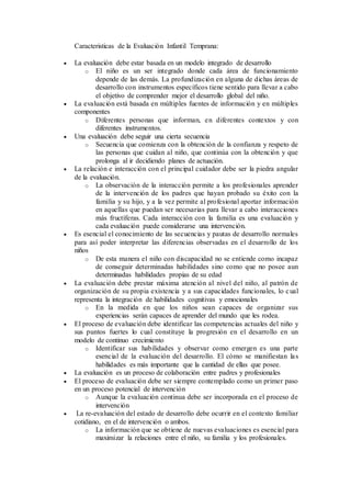 Caracteristicas de la Evaluación Infantil Temprana:
 La evaluación debe estar basada en un modelo integrado de desarrollo
o El niño es un ser integrado donde cada área de funcionamiento
depende de las demás. La profundización en alguna de dichas áreas de
desarrollo con instrumentos específicos tiene sentido para llevar a cabo
el objetivo de comprender mejor el desarrollo global del niño.
 La evaluación está basada en múltiples fuentes de información y en múltiples
componentes
o Diferentes personas que informan, en diferentes contextos y con
diferentes instrumentos.
 Una evaluación debe seguir una cierta secuencia
o Secuencia que comienza con la obtención de la confianza y respeto de
las personas que cuidan al niño, que continúa con la obtención y que
prolonga al ir decidiendo planes de actuación.
 La relación e interacción con el principal cuidador debe ser la piedra angular
de la evaluación.
o La observación de la interacción permite a los profesionales aprender
de la intervención de los padres que hayan probado su éxito con la
familia y su hijo, y a la vez permite al profesional aportar información
en aquellas que puedan ser necesarias para llevar a cabo interacciones
más fructíferas. Cada interacción con la familia es una evaluación y
cada evaluación puede considerarse una intervención.
 Es esencial el conocimiento de las secuencias y pautas de desarrollo normales
para así poder interpretar las diferencias observadas en el desarrollo de los
niños
o De esta manera el niño con discapacidad no se entiende como incapaz
de conseguir determinadas habilidades sino como que no posee aun
determinadas habilidades propias de su edad
 La evaluación debe prestar máxima atención al nivel del niño, al patrón de
organización de su propia existencia y a sus capacidades funcionales, lo cual
representa la integración de habilidades cognitivas y emocionales
o En la medida en que los niños sean capaces de organizar sus
experiencias serán capaces de aprender del mundo que les rodea.
 El proceso de evaluación debe identificar las competencias actuales del niño y
sus puntos fuertes lo cual constituye la progresión en el desarrollo en un
modelo de continuo crecimiento
o Identificar sus habilidades y observar como emergen es una parte
esencial de la evaluación del desarrollo. El cómo se manifiestan las
habilidades es más importante que la cantidad de ellas que posee.
 La evaluación es un proceso de colaboración entre padres y profesionales
 El proceso de evaluación debe ser siempre contemplado como un primer paso
en un proceso potencial de intervención
o Aunque la evaluación continua debe ser incorporada en el proceso de
intervención
 La re-evaluación del estado de desarrollo debe ocurrir en el contexto familiar
cotidiano, en el de intervención o ambos.
o La información que se obtiene de nuevas evaluaciones es esencial para
maximizar la relaciones entre el niño, su familia y los profesionales.
 
