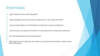Entrevistas
 ¿Qué campo formativo está trabajando?

 ¿Qué estrategias son las que resulta e implementa en este campo formativo?

 ¿Con que dificultades se ha enfrentado a lo largo de su trayecto profesional?

 ¿Cómo incluye a los padres de familias en la participación de la educación preescolar?

 ¿Con qué temporalidad realiza su planeación?

 ¿Qué sugerencias nos puede dar de acuerdo a su experiencia profesional a nosotros como
futuros docentes?
 
