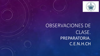 OBSERVACIONES DE
CLASE.
PREPARATORIA.
C.E.N.H.CH
 