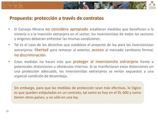 Propuesta: protección a través de contratos
• El Consejo Minero no considera apropiado establecer medidas que beneficien a la
minería o a la inversión extranjera en el sector; los inversionistas de todos los sectores
y orígenes debieran enfrentar las mismas condiciones.
• Tal es el caso de los derechos que establece el proyecto de ley para los inversionistas
extranjeros: libertad para remesar al exterior, acceso al mercado cambiario formal,
no discriminación.
• Estas medidas no hacen más que proteger al inversionista extranjero frente a
potenciales distorsiones u obstáculos internos. Si se manifestaran estas distorsiones sin
una protección adecuada, los inversionistas extranjeros se verían expuestos a una
especial condición de desventaja.
10
Sin embargo, para que las medidas de protección sean más efectivas, lo lógico
es que queden estipuladas en un contrato, tal como es hoy en el DL 600 y como
tienen otros países, y no sólo en una ley.
 