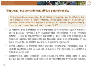 Propuesta: esquema de estabilidad para el royalty
• La razón es que al tratarse de un impuesto que solo paga la gran minería –
en la práctica formada por inversionistas extranjeros y una empresa
estatal– está particularmente expuesta a que, ante una necesidad de
recursos fiscales, políticamente sea tentador subir este impuesto, en vez
subir impuestos generales que afecten a muchos sectores.
• Como además la minería tiene grandes inversiones hundidas, que le
impide ajustarse ante un alza de impuestos, más tentador es cargarle la
mano a este sector.
• Ciertamente, esta tentación tiene costos de largo plazo para el país,
porque ante la inestabilidad tributaria se resienten las inversiones futuras.
11
En la misma línea argumental, de no establecer medidas que beneficien, sino
sólo protejan frente a riesgos internas, somos partidarios de mantener un
esquema de estabilidad al impuesto específico a la minería (royalty minero),
como el que contempla el artículo 11 ter del DL 600.
.
 