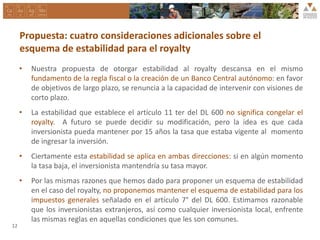 • Nuestra propuesta de otorgar estabilidad al royalty descansa en el mismo
fundamento de la regla fiscal o la creación de un Banco Central autónomo: en favor
de objetivos de largo plazo, se renuncia a la capacidad de intervenir con visiones de
corto plazo.
• La estabilidad que establece el artículo 11 ter del DL 600 no significa congelar el
royalty. A futuro se puede decidir su modificación, pero la idea es que cada
inversionista pueda mantener por 15 años la tasa que estaba vigente al momento
de ingresar la inversión.
• Ciertamente esta estabilidad se aplica en ambas direcciones: si en algún momento
la tasa baja, el inversionista mantendría su tasa mayor.
• Por las mismas razones que hemos dado para proponer un esquema de estabilidad
en el caso del royalty, no proponemos mantener el esquema de estabilidad para los
impuestos generales señalado en el artículo 7° del DL 600. Estimamos razonable
que los inversionistas extranjeros, así como cualquier inversionista local, enfrente
las mismas reglas en aquellas condiciones que les son comunes.
12
Propuesta: cuatro consideraciones adicionales sobre el
esquema de estabilidad para el royalty
 