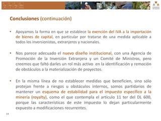 Conclusiones (continuación)
• Apoyamos la forma en que se establece la exención del IVA a la importación
de bienes de capital, en particular por tratarse de una medida aplicable a
todos los inversionistas, extranjeros y nacionales.
• Nos parece adecuado el nuevo diseño institucional, con una Agencia de
Promoción de la Inversión Extranjera y un Comité de Ministros, pero
creemos que faltó darles un rol más activo en la identificación y remoción
de obstáculos a la materialización de proyectos.
• En la misma línea de no establecer medidas que beneficien, sino sólo
protejan frente a riesgos u obstáculos internos, somos partidarios de
mantener un esquema de estabilidad para el impuesto específico a la
minería (royalty), como el que contempla el artículo 11 ter del DL 600,
porque las características de este impuesto lo dejan particularmente
expuesto a modificaciones recurrentes.
14
 