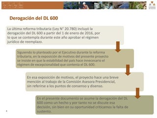 Derogación del DL 600
La última reforma tributaria (Ley N° 20.780) incluyó la
derogación del DL 600 a partir del 1 de enero de 2016, por
lo que se contempla durante este año aprobar el régimen
jurídico de reemplazo.
Siguiendo lo planteado por el Ejecutivo durante la reforma
tributaria, en la exposición de motivos del presente proyecto
se insiste en que la estabilidad del país hace innecesario el
régimen de excepcionalidad que contenía el DL 600.
En esa exposición de motivos, el proyecto hace una breve
mención al trabajo de la Comisión Asesora Presidencial,
sin referirse a los puntos de consenso y disenso.
En el presente documento se asume la derogación del DL
600 como un hecho y por tanto no se discute esa
decisión, sin bien en su oportunidad criticamos la falta de
sustento.4
 